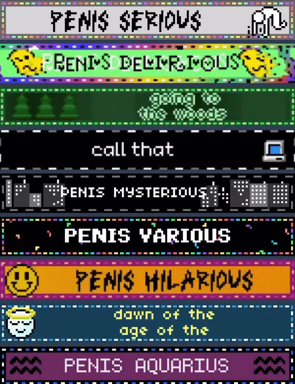 PENIS SERIOUS // PENIS DELIRIOUS // going to the woods // call that // PENIS MYSTERIOUS // PENIS VARIOUS // PENIS HILARIOUS // dawn of the age of the // PENIS AQUARIOUS